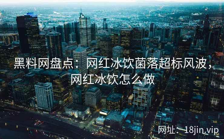黑料网盘点：网红冰饮菌落超标风波，网红冰饮怎么做