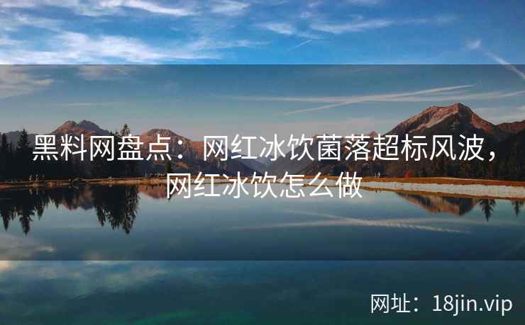 黑料网盘点：网红冰饮菌落超标风波，网红冰饮怎么做