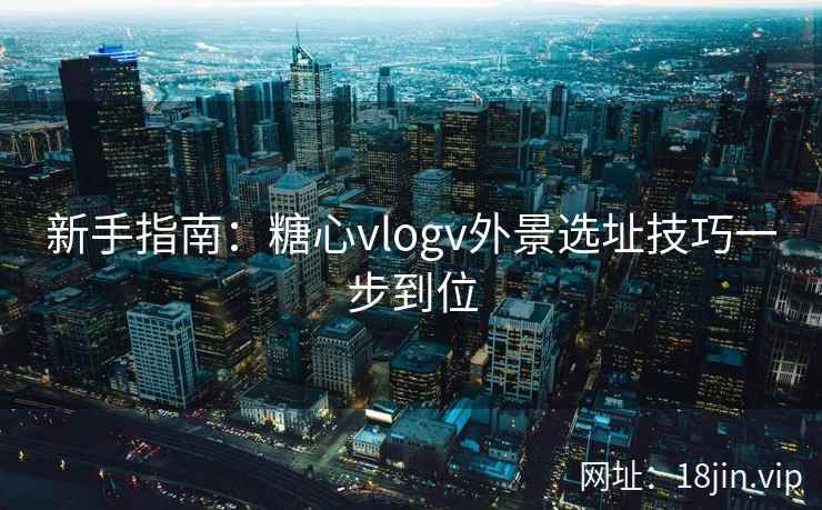 新手指南：糖心vlogv外景选址技巧一步到位