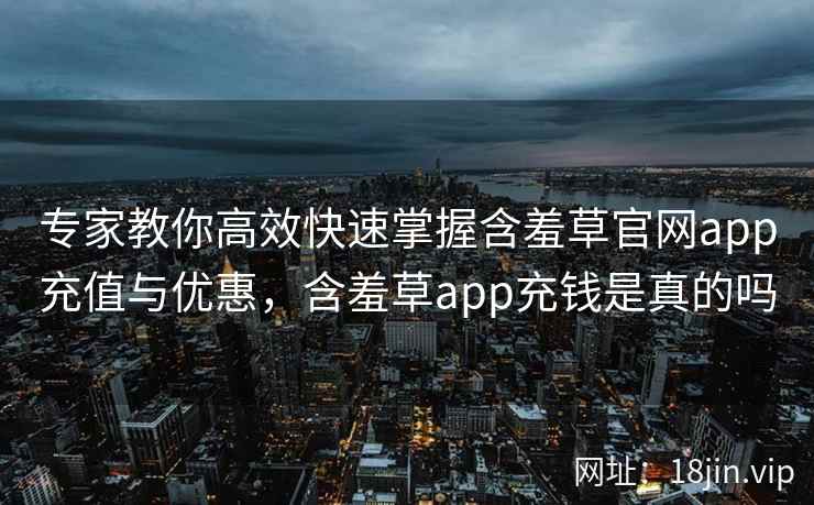 专家教你高效快速掌握含羞草官网app充值与优惠，含羞草app充钱是真的吗