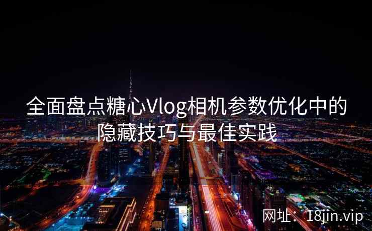 全面盘点糖心Vlog相机参数优化中的隐藏技巧与最佳实践