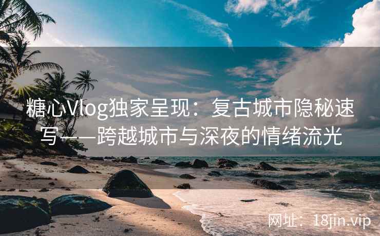 糖心Vlog独家呈现：复古城市隐秘速写——跨越城市与深夜的情绪流光