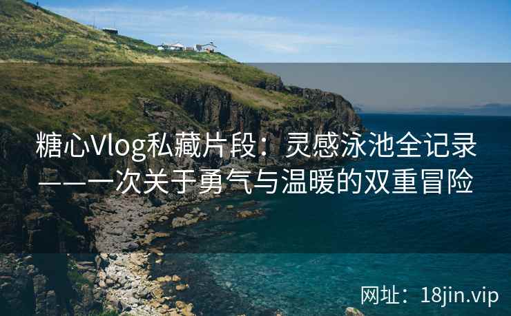 糖心Vlog私藏片段：灵感泳池全记录——一次关于勇气与温暖的双重冒险