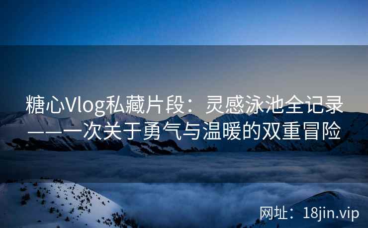 糖心Vlog私藏片段：灵感泳池全记录——一次关于勇气与温暖的双重冒险