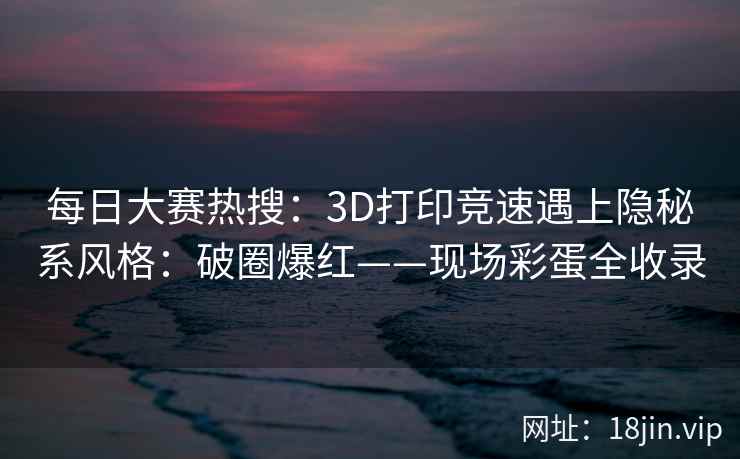 每日大赛热搜：3D打印竞速遇上隐秘系风格：破圈爆红——现场彩蛋全收录