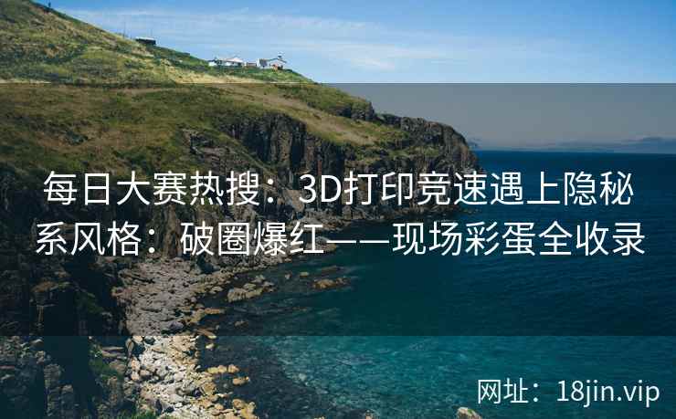 每日大赛热搜：3D打印竞速遇上隐秘系风格：破圈爆红——现场彩蛋全收录
