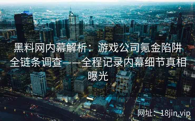 黑料网内幕解析：游戏公司氪金陷阱全链条调查——全程记录内幕细节真相曝光