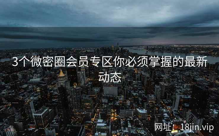 3个微密圈会员专区你必须掌握的最新动态