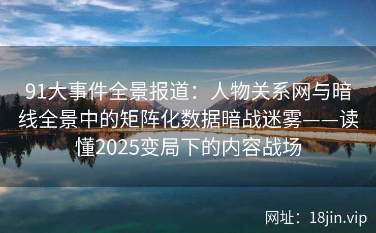 91大事件全景报道：人物关系网与暗线全景中的矩阵化数据暗战迷雾——读懂2025变局下的内容战场