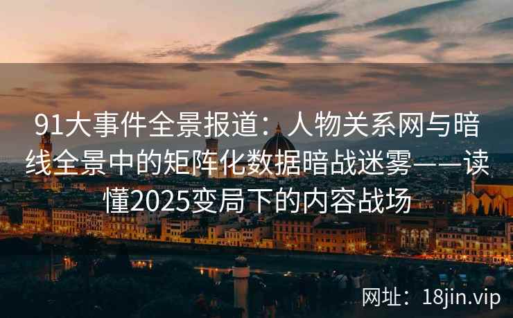 91大事件全景报道：人物关系网与暗线全景中的矩阵化数据暗战迷雾——读懂2025变局下的内容战场