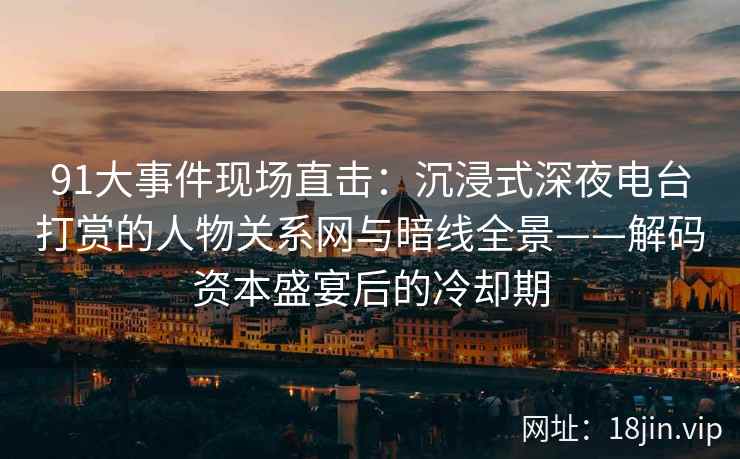 91大事件现场直击：沉浸式深夜电台打赏的人物关系网与暗线全景——解码资本盛宴后的冷却期
