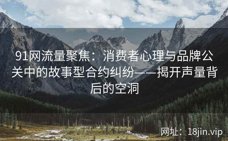 91网流量聚焦：消费者心理与品牌公关中的故事型合约纠纷——揭开声量背后的空洞