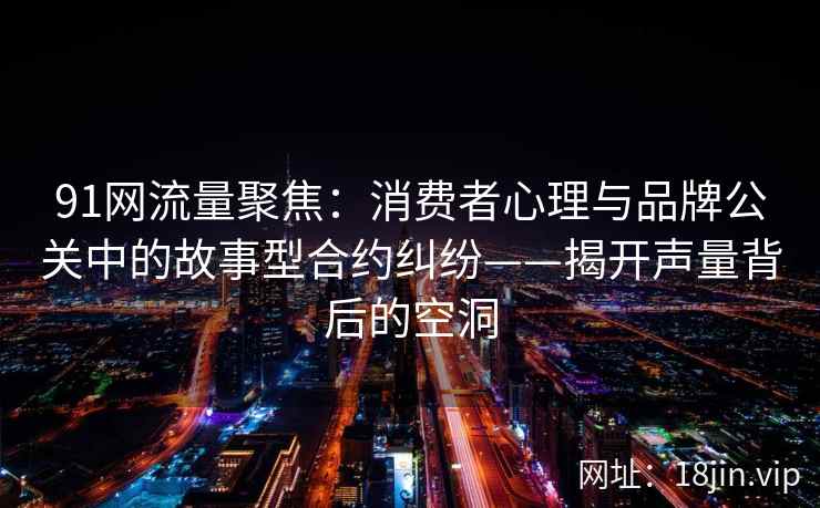 91网流量聚焦：消费者心理与品牌公关中的故事型合约纠纷——揭开声量背后的空洞