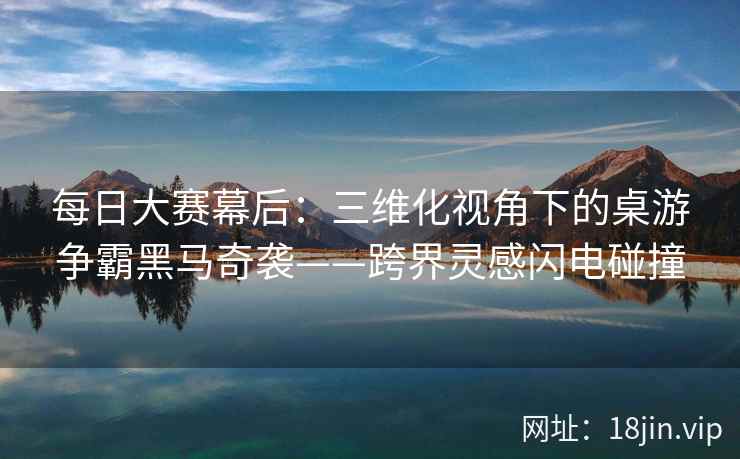 每日大赛幕后：三维化视角下的桌游争霸黑马奇袭——跨界灵感闪电碰撞