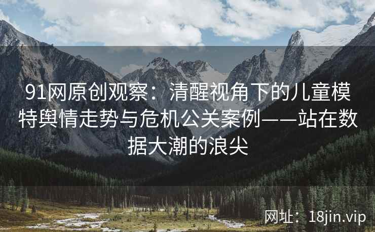 91网原创观察：清醒视角下的儿童模特舆情走势与危机公关案例——站在数据大潮的浪尖