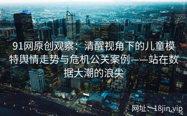 91网原创观察：清醒视角下的儿童模特舆情走势与危机公关案例——站在数据大潮的浪尖