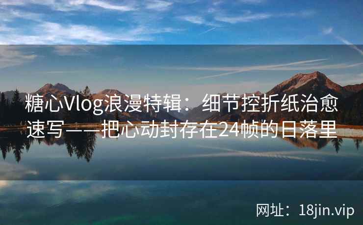 糖心Vlog浪漫特辑：细节控折纸治愈速写——把心动封存在24帧的日落里