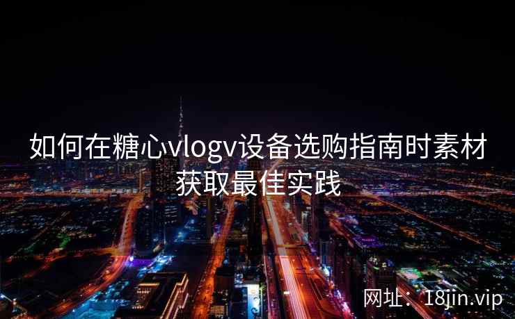 如何在糖心vlogv设备选购指南时素材获取最佳实践