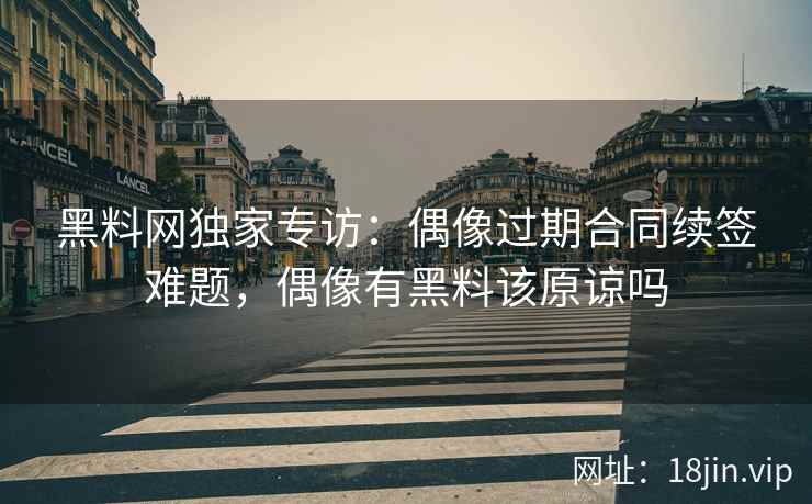 黑料网独家专访：偶像过期合同续签难题，偶像有黑料该原谅吗