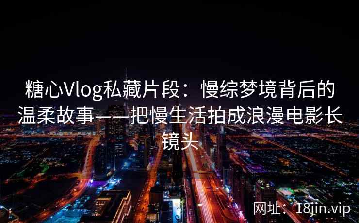 糖心Vlog私藏片段：慢综梦境背后的温柔故事——把慢生活拍成浪漫电影长镜头