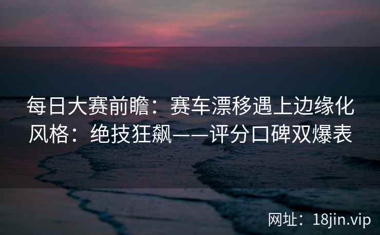 每日大赛前瞻：赛车漂移遇上边缘化风格：绝技狂飙——评分口碑双爆表
