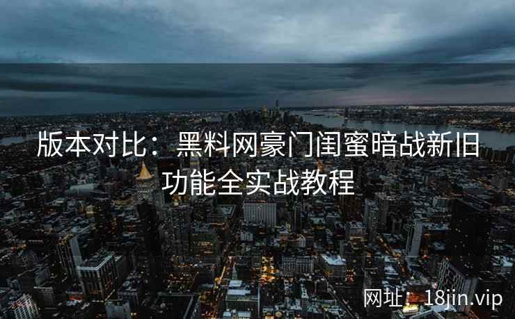 版本对比：黑料网豪门闺蜜暗战新旧功能全实战教程