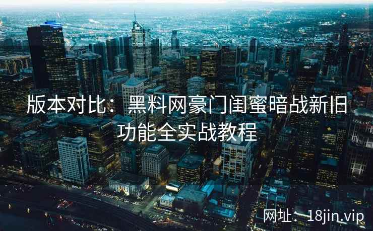 版本对比：黑料网豪门闺蜜暗战新旧功能全实战教程