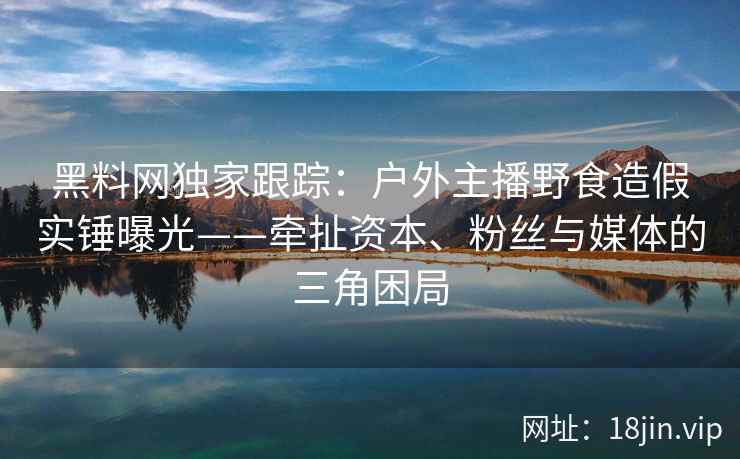 黑料网独家跟踪：户外主播野食造假实锤曝光——牵扯资本、粉丝与媒体的三角困局