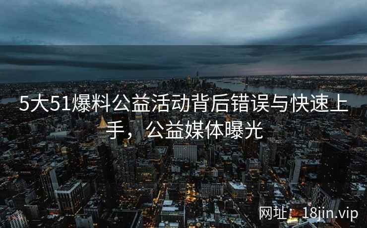 5大51爆料公益活动背后错误与快速上手，公益媒体曝光