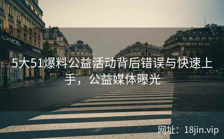 5大51爆料公益活动背后错误与快速上手，公益媒体曝光