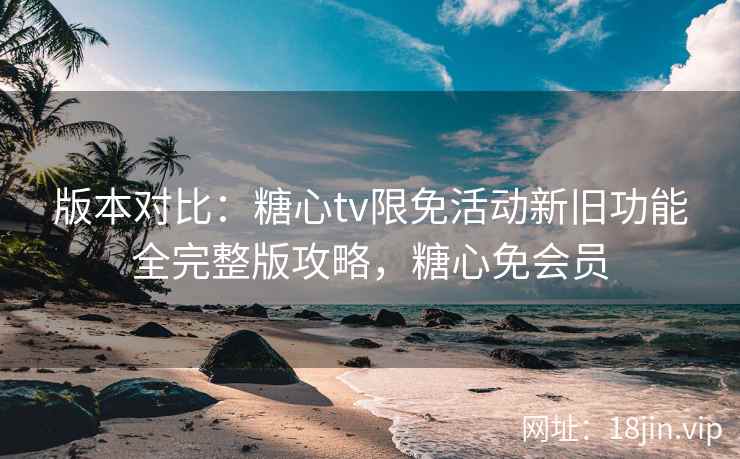 版本对比：糖心tv限免活动新旧功能全完整版攻略，糖心免会员
