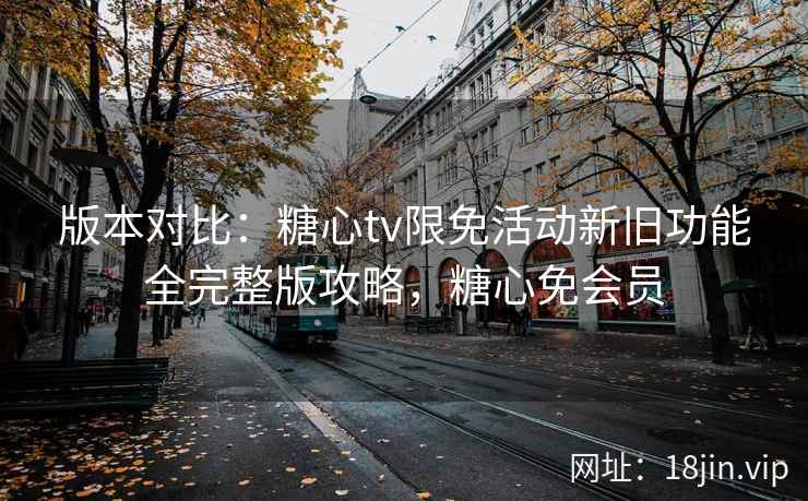 版本对比：糖心tv限免活动新旧功能全完整版攻略，糖心免会员