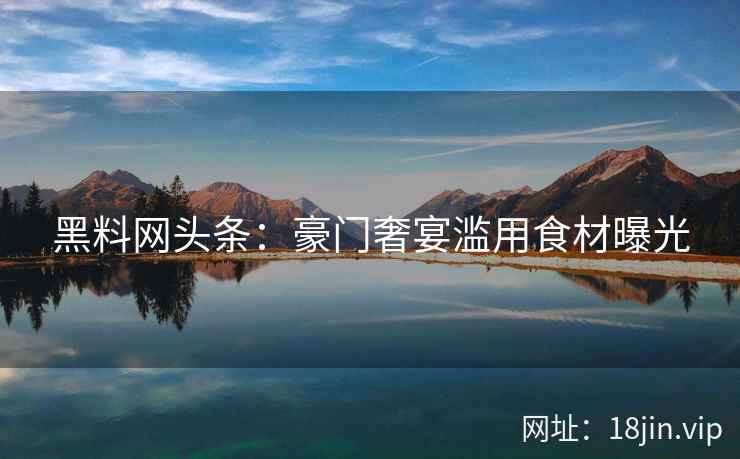 黑料网头条：豪门奢宴滥用食材曝光