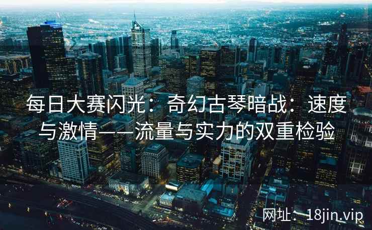每日大赛闪光：奇幻古琴暗战：速度与激情——流量与实力的双重检验