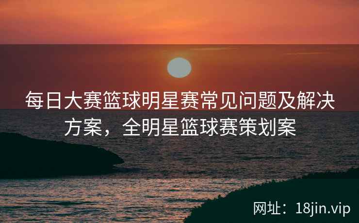 每日大赛篮球明星赛常见问题及解决方案，全明星篮球赛策划案