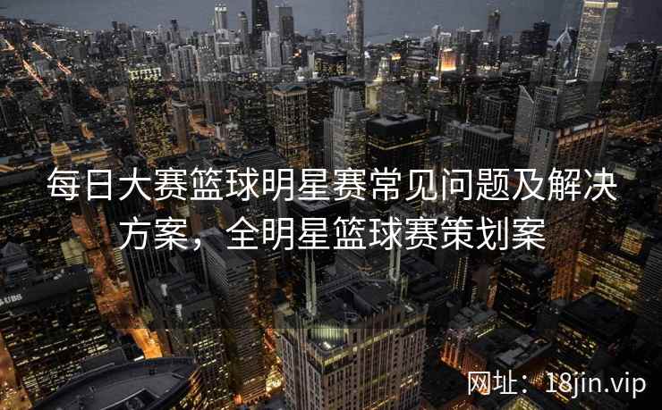 每日大赛篮球明星赛常见问题及解决方案，全明星篮球赛策划案