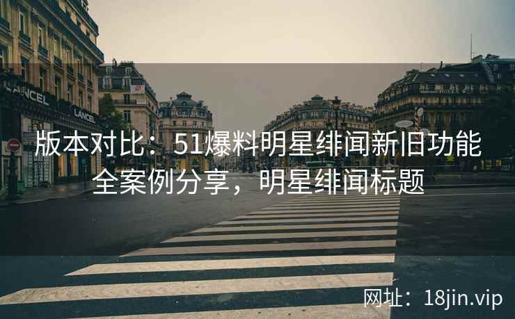版本对比：51爆料明星绯闻新旧功能全案例分享，明星绯闻标题