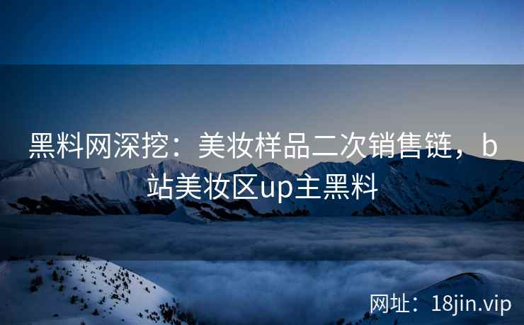 黑料网深挖：美妆样品二次销售链，b站美妆区up主黑料