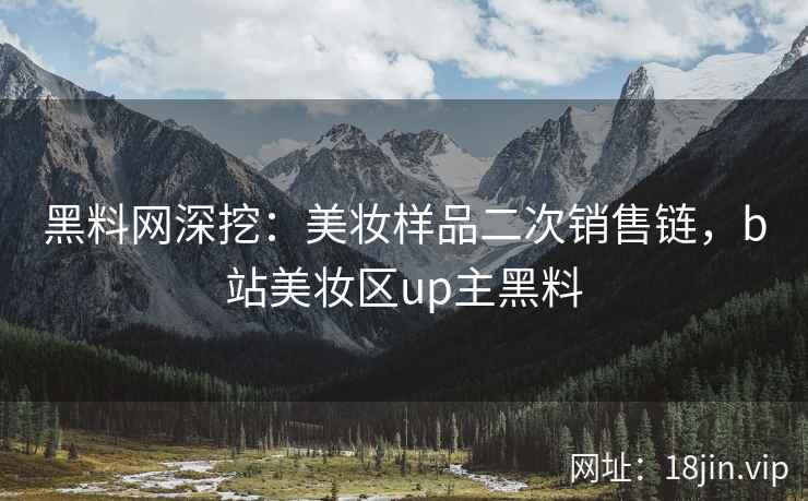 黑料网深挖：美妆样品二次销售链，b站美妆区up主黑料