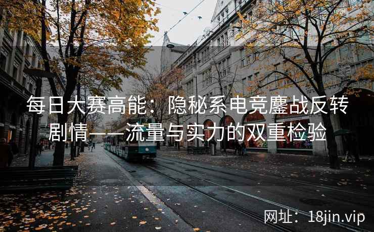 每日大赛高能：隐秘系电竞鏖战反转剧情——流量与实力的双重检验