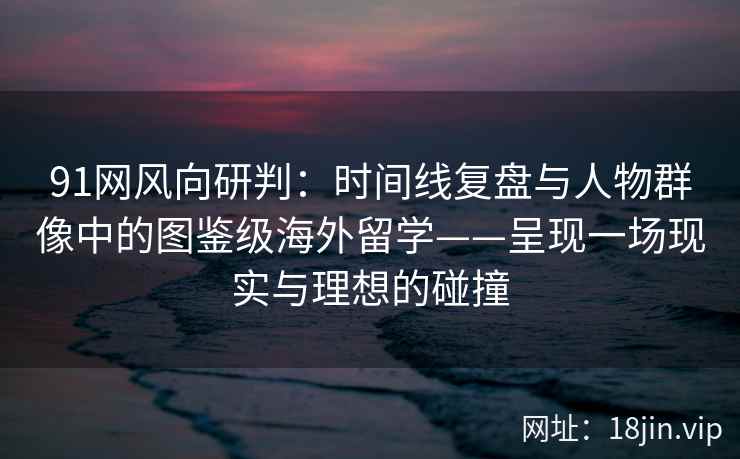91网风向研判：时间线复盘与人物群像中的图鉴级海外留学——呈现一场现实与理想的碰撞