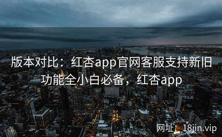 版本对比：红杏app官网客服支持新旧功能全小白必备，红杏app