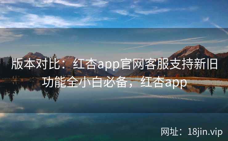 版本对比：红杏app官网客服支持新旧功能全小白必备，红杏app