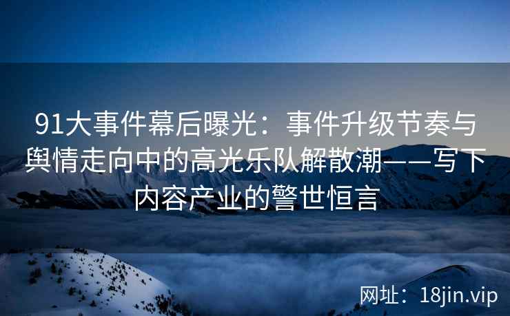 91大事件幕后曝光：事件升级节奏与舆情走向中的高光乐队解散潮——写下内容产业的警世恒言