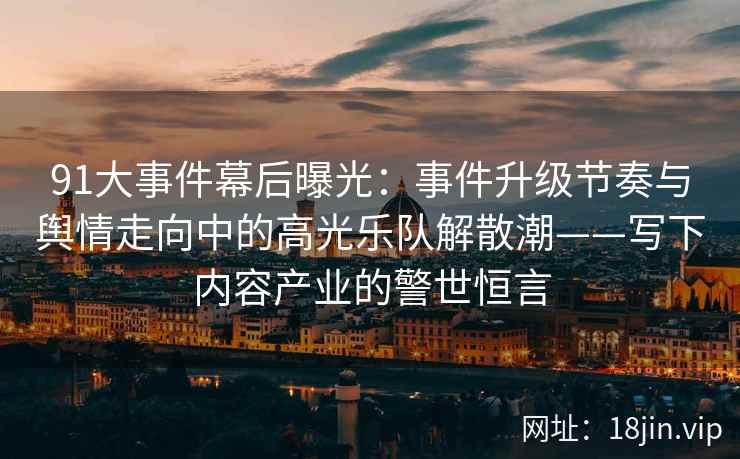 91大事件幕后曝光：事件升级节奏与舆情走向中的高光乐队解散潮——写下内容产业的警世恒言
