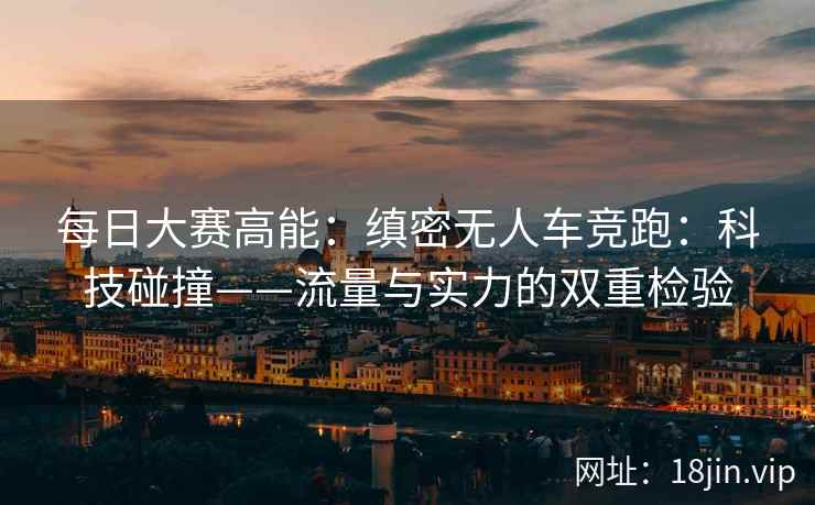 每日大赛高能：缜密无人车竞跑：科技碰撞——流量与实力的双重检验