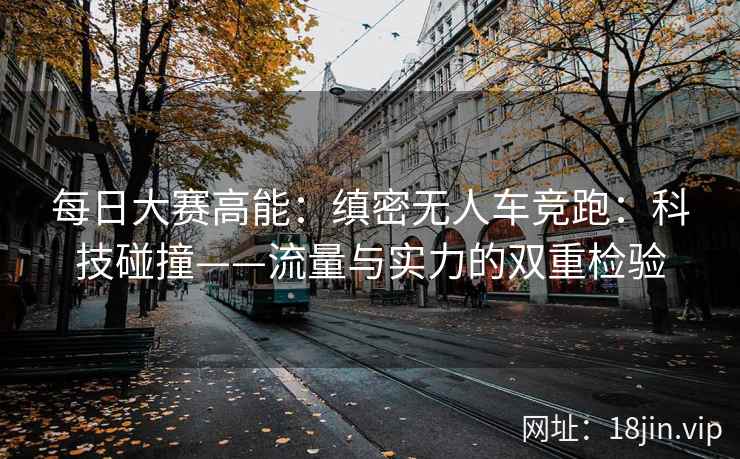每日大赛高能：缜密无人车竞跑：科技碰撞——流量与实力的双重检验