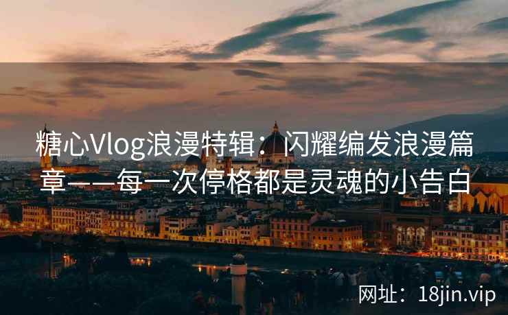 糖心Vlog浪漫特辑：闪耀编发浪漫篇章——每一次停格都是灵魂的小告白