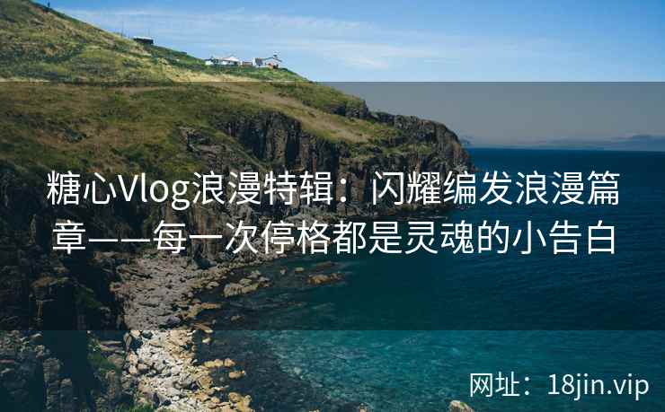 糖心Vlog浪漫特辑：闪耀编发浪漫篇章——每一次停格都是灵魂的小告白