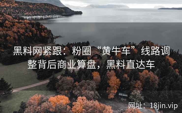 黑料网紧跟：粉圈“黄牛车”线路调整背后商业算盘，黑料直达车